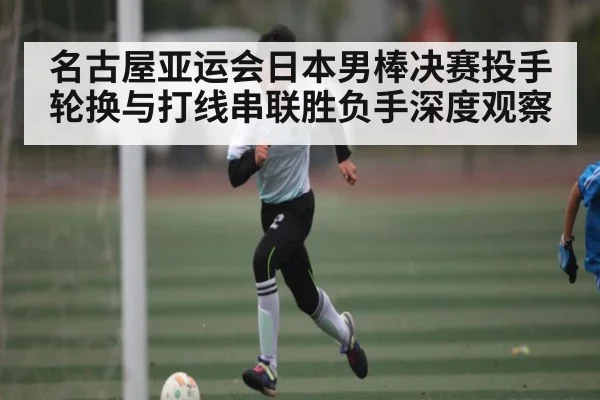 名古屋亚运会日本男棒决赛投手轮换与打线串联胜负手深度观察